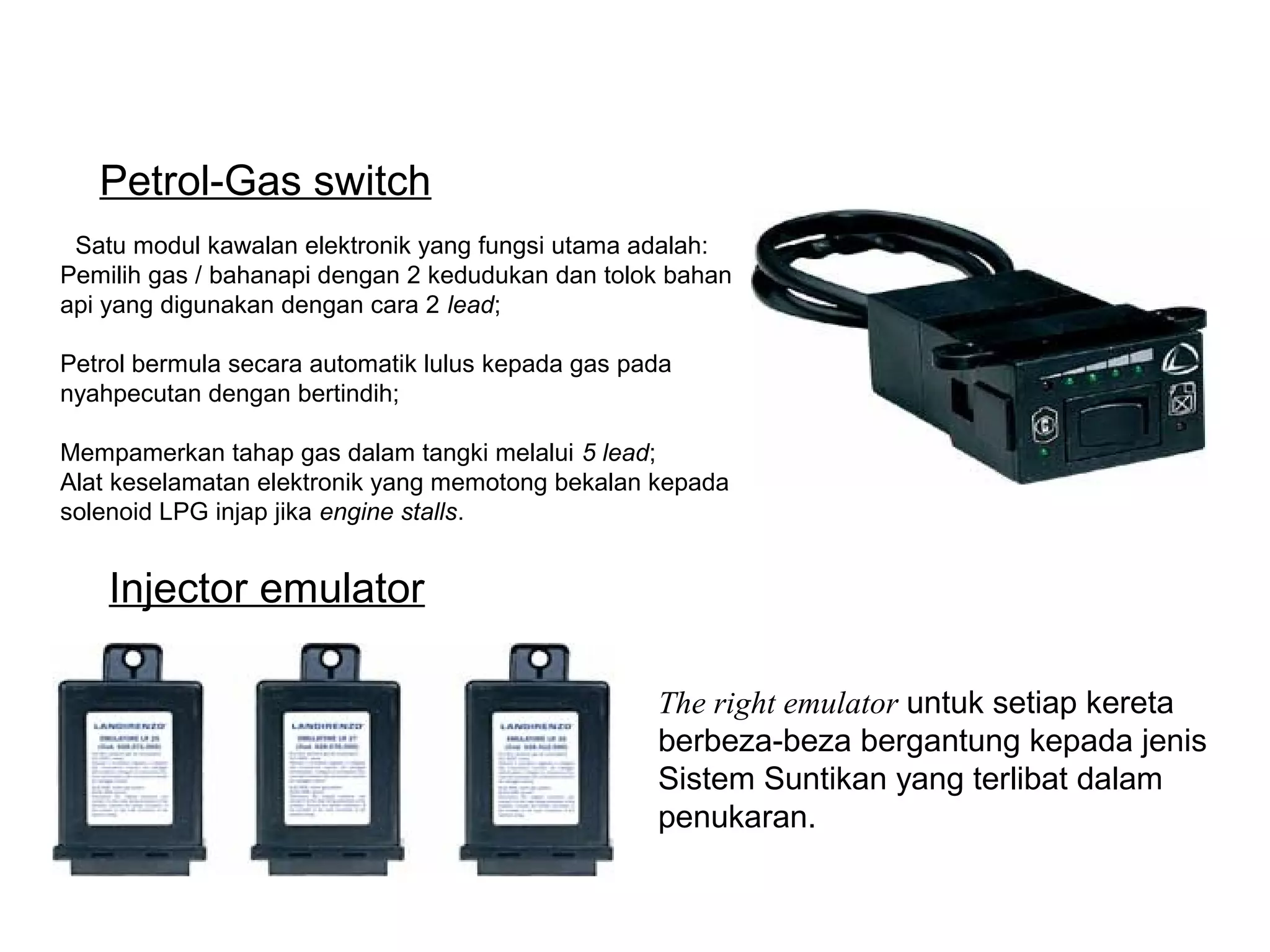 Satu modul kawalan elektronik yang fungsi utama adalah:
Pemilih gas / bahanapi dengan 2 kedudukan dan tolok bahan
api yang digunakan dengan cara 2 lead;
Petrol bermula secara automatik lulus kepada gas pada
nyahpecutan dengan bertindih;
Mempamerkan tahap gas dalam tangki melalui 5 lead;
Alat keselamatan elektronik yang memotong bekalan kepada
solenoid LPG injap jika engine stalls.
The right emulator untuk setiap kereta
berbeza-beza bergantung kepada jenis
Sistem Suntikan yang terlibat dalam
penukaran.
Injector emulator
Petrol-Gas switch
 