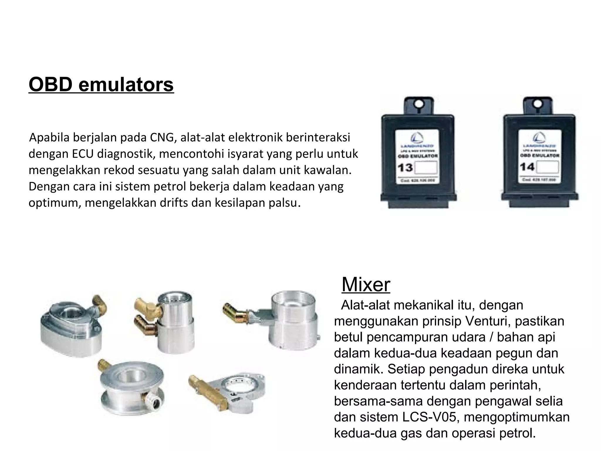 OBD emulators
Apabila berjalan pada CNG, alat-alat elektronik berinteraksi
dengan ECU diagnostik, mencontohi isyarat yang perlu untuk
mengelakkan rekod sesuatu yang salah dalam unit kawalan.
Dengan cara ini sistem petrol bekerja dalam keadaan yang
optimum, mengelakkan drifts dan kesilapan palsu.
Alat-alat mekanikal itu, dengan
menggunakan prinsip Venturi, pastikan
betul pencampuran udara / bahan api
dalam kedua-dua keadaan pegun dan
dinamik. Setiap pengadun direka untuk
kenderaan tertentu dalam perintah,
bersama-sama dengan pengawal selia
dan sistem LCS-V05, mengoptimumkan
kedua-dua gas dan operasi petrol.
Mixer
 