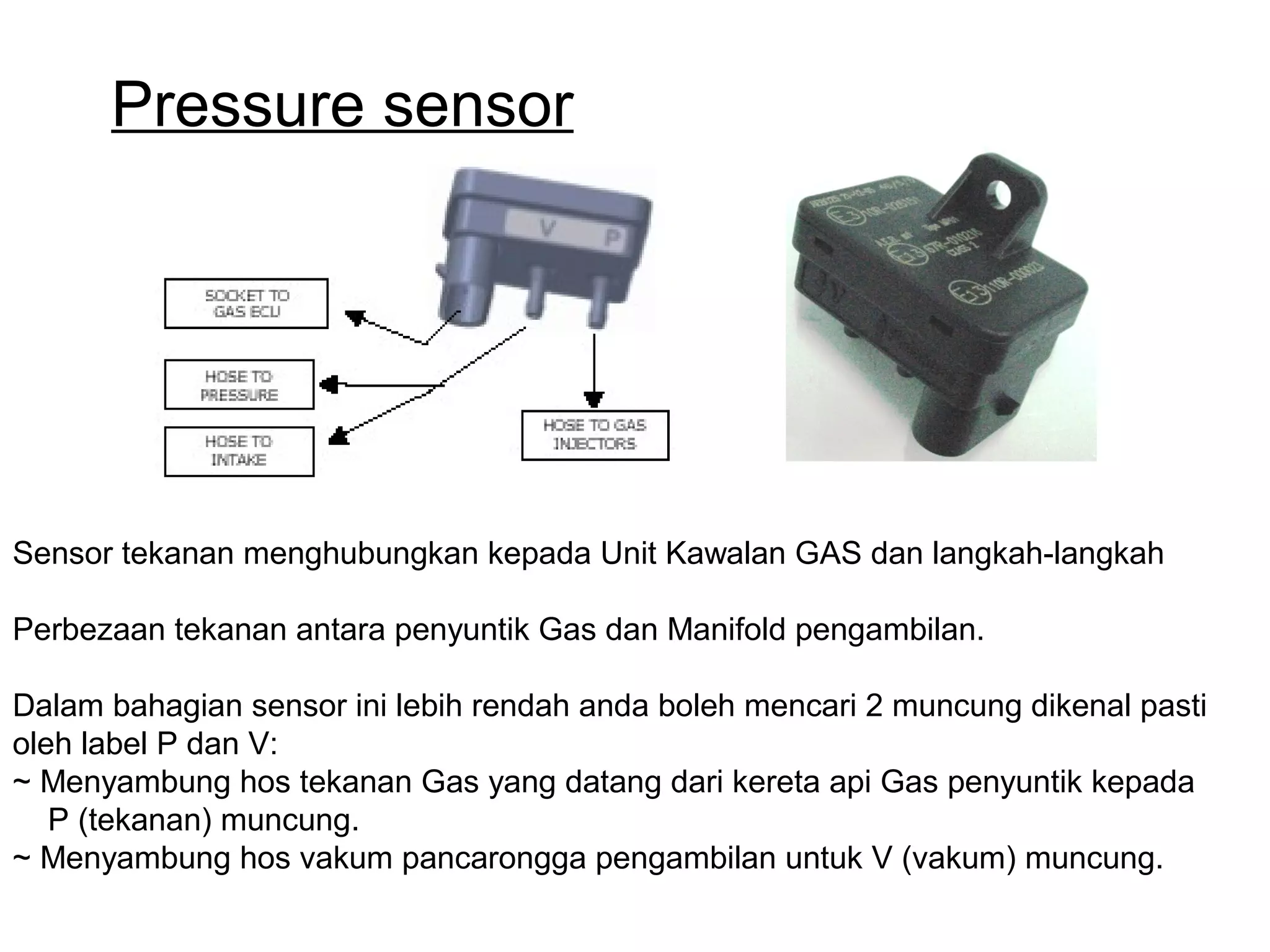 Pressure sensor
Sensor tekanan menghubungkan kepada Unit Kawalan GAS dan langkah-langkah
Perbezaan tekanan antara penyuntik Gas dan Manifold pengambilan.
Dalam bahagian sensor ini lebih rendah anda boleh mencari 2 muncung dikenal pasti
oleh label P dan V:
~ Menyambung hos tekanan Gas yang datang dari kereta api Gas penyuntik kepada
P (tekanan) muncung.
~ Menyambung hos vakum pancarongga pengambilan untuk V (vakum) muncung.
 
