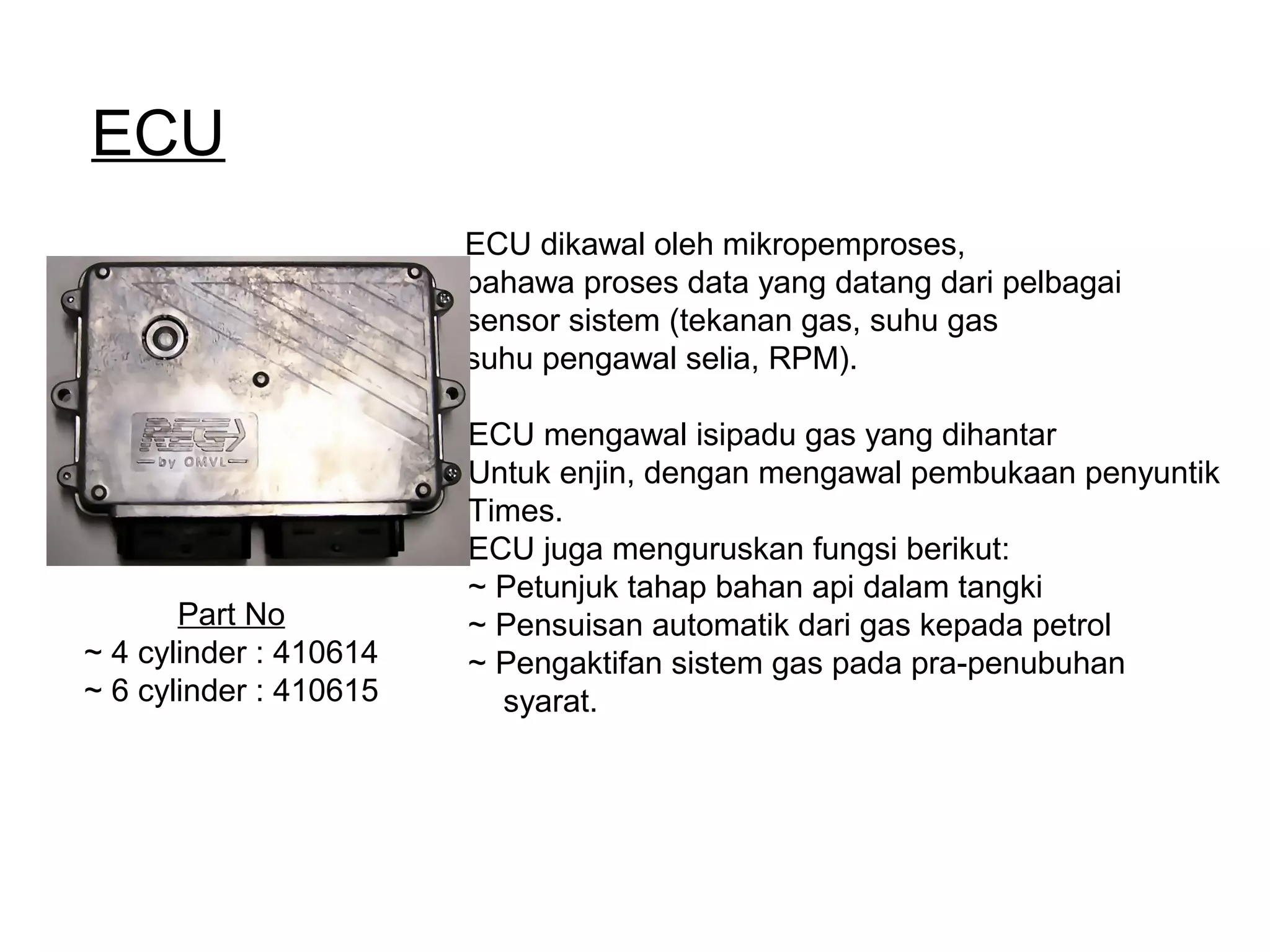 ECU
ECU dikawal oleh mikropemproses,
bahawa proses data yang datang dari pelbagai
sensor sistem (tekanan gas, suhu gas
suhu pengawal selia, RPM).
Part No
~ 4 cylinder : 410614
~ 6 cylinder : 410615
ECU mengawal isipadu gas yang dihantar
Untuk enjin, dengan mengawal pembukaan penyuntik
Times.
ECU juga menguruskan fungsi berikut:
~ Petunjuk tahap bahan api dalam tangki
~ Pensuisan automatik dari gas kepada petrol
~ Pengaktifan sistem gas pada pra-penubuhan
syarat.
 
