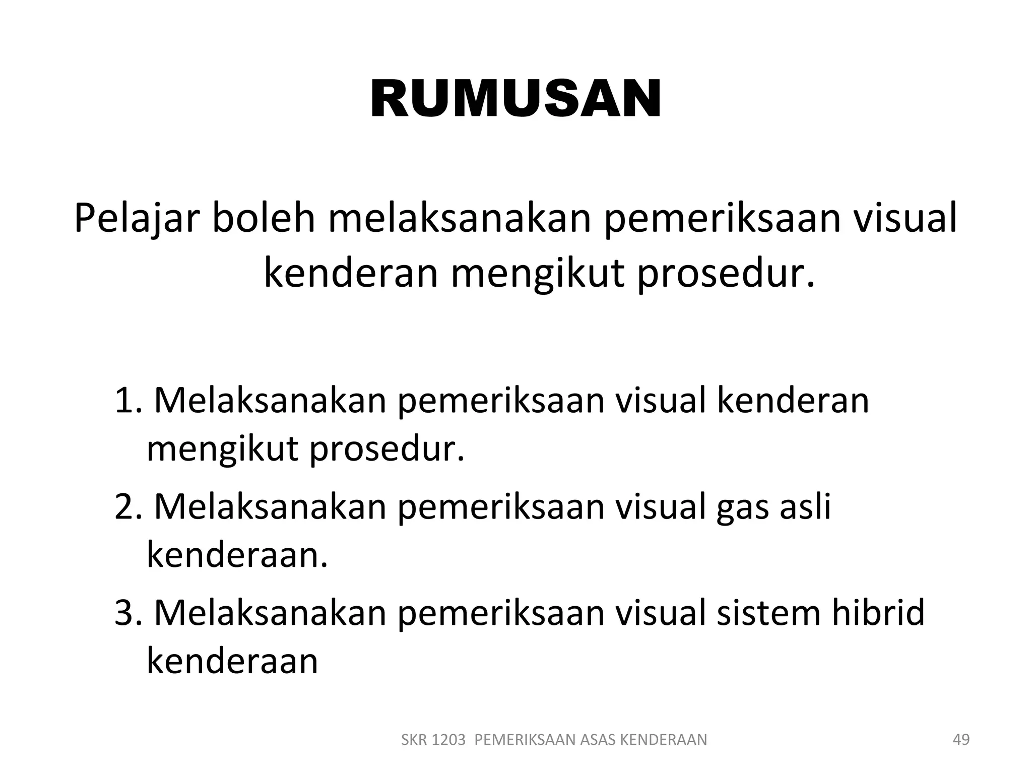 RUMUSAN
Pelajar boleh melaksanakan pemeriksaan visual
kenderan mengikut prosedur.
1. Melaksanakan pemeriksaan visual kenderan
mengikut prosedur.
2. Melaksanakan pemeriksaan visual gas asli
kenderaan.
3. Melaksanakan pemeriksaan visual sistem hibrid
kenderaan
SKR 1203 PEMERIKSAAN ASAS KENDERAAN 49
 
