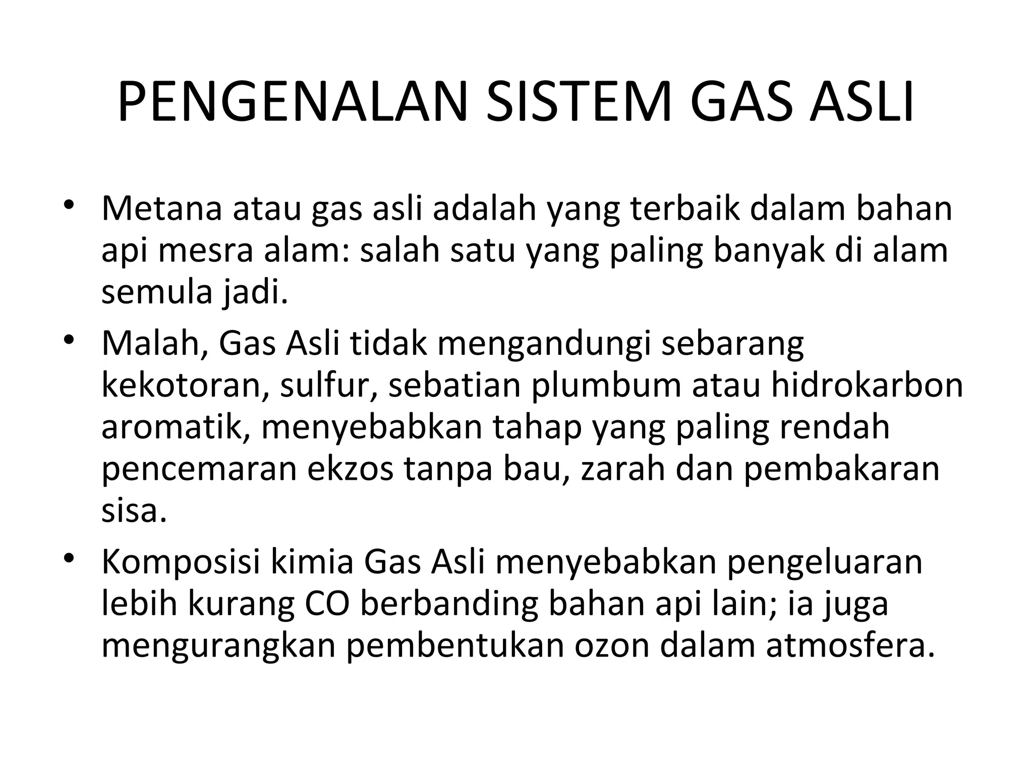 PENGENALAN SISTEM GAS ASLI
• Metana atau gas asli adalah yang terbaik dalam bahan
api mesra alam: salah satu yang paling banyak di alam
semula jadi.
• Malah, Gas Asli tidak mengandungi sebarang
kekotoran, sulfur, sebatian plumbum atau hidrokarbon
aromatik, menyebabkan tahap yang paling rendah
pencemaran ekzos tanpa bau, zarah dan pembakaran
sisa.
• Komposisi kimia Gas Asli menyebabkan pengeluaran
lebih kurang CO berbanding bahan api lain; ia juga
mengurangkan pembentukan ozon dalam atmosfera.
 