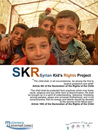SKR

Syrian Kid’s Rights Project

“The child shall, in all circumstances, be among the first to

receive protection and relief”
Article 8th of the Declaration of the Rights of the Child

“The child shall be protected from practices which may foster
racial, religious and any other form of discrimination. He shall
be brought up in a spirit of understanding, tolerance, friendship
among peoples, peace and universal brotherhood, and in full
consciousness that his energy and talents should be devoted
to the service of his fellow men.”
Article 10th of the Declaration of the Rights of the Child

 