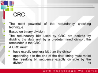 CRC







The most powerful of the redundancy checking
technique.
Based on binary division.
The redundancy bits used by CRC are derived by
dividing the data unit by a predetermined divisor; the
remainder is the CRC.
A CRC must:

have exactly one less bit than the divisor

appending it to the end of the data string must make
the resulting bit sequence exactly divisible by the
divisor.
13

 