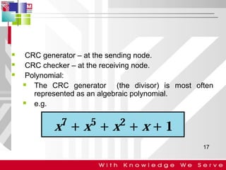 



CRC generator – at the sending node.
CRC checker – at the receiving node.
Polynomial:

The CRC generator (the divisor) is most often
represented as an algebraic polynomial.

e.g.

17

 