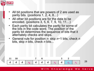 • All bit positions that are powers of 2 are used as
parity bits. (positions 1, 2, 4, 8…)
• All other bit positions are for the data to be
encoded. (positions 3, 5, 6, 7, 9, 10, 11…)
• Each parity bit calculates the parity for some of
the bits in the code word. The position of the
parity bit determines the sequence of bits that it
alternately checks and skips.
• General rule for position n: skip n−1 bits, check n
bits, skip n bits, check n bits...

28

 