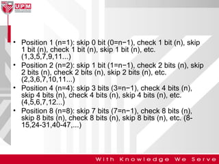 • Position 1 (n=1): skip 0 bit (0=n−1), check 1 bit (n), skip
1 bit (n), check 1 bit (n), skip 1 bit (n), etc.
(1,3,5,7,9,11...)
• Position 2 (n=2): skip 1 bit (1=n−1), check 2 bits (n), skip
2 bits (n), check 2 bits (n), skip 2 bits (n), etc.
(2,3,6,7,10,11...)
• Position 4 (n=4): skip 3 bits (3=n−1), check 4 bits (n),
skip 4 bits (n), check 4 bits (n), skip 4 bits (n), etc.
(4,5,6,7,12...)
• Position 8 (n=8): skip 7 bits (7=n−1), check 8 bits (n),
skip 8 bits (n), check 8 bits (n), skip 8 bits (n), etc. (815,24-31,40-47,...)

 