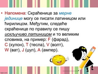 • Напомена: Скраћенице за мерне
јединице могу се писати латиницом или
ћирилицом. Међутим, следеће
скраћенице по правилу се пишу
искључиво латиницом и то великим
словима, на пример: F (фарад),
C (кулон), Т (тесла), V (волт),
W (ват), Ј (џул), А (ампер).
 