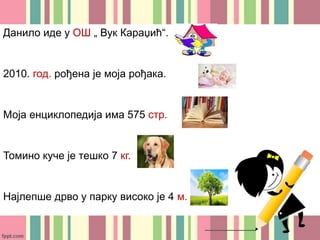 Данило иде у ОШ „ Вук Караџић“.
2010. год. рођена је моја рођака.
Моја енциклопедија има 575 стр.
Томино куче је тешко 7 кг.
Најлепше дрво у парку високо је 4 м.
 