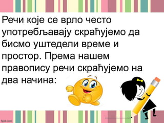 Речи које се врло често
употребљавају скраћујемо да
бисмо уштедели време и
простор. Према нашем
правопису речи скраћујемо на
два начина:
 