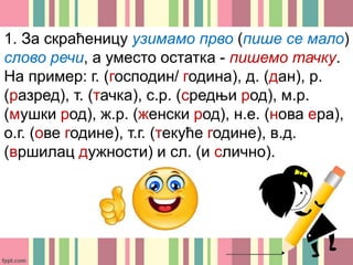 1. За скраћеницу узимамо прво (пише се мало)
слово речи, а уместо остатка - пишемо тачку.
На пример: г. (господин/ година), д. (дан), р.
(разред), т. (тачка), с.р. (средњи род), м.р.
(мушки род), ж.р. (женски род), н.е. (нова ера),
о.г. (ове године), т.г. (текуће године), в.д.
(вршилац дужности) и сл. (и слично).
 