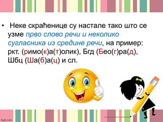 • Неке скраћенице су настале тако што се
узме прво слово речи и неколико
сугласника из средине речи, на пример:
ркт. (римо(к)а(т)олик), Бгд (Бео(г)ра(д),
Шбц (Ша(б)а(ц) и сл.
 