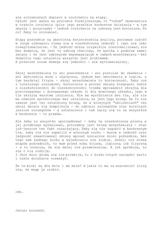 ale zrozumiałych dopiero w rozłożeniu na etapy.
Całość jest ważna na poziomie funkcjonalnym, to "lokum" obserwatora
w trakcie istnienia (plus jego wszelkie konkretne działania - w tym
zmysły i przyrządy) - jednak rozłożenie na zakresy jest konieczne. Po
co? Żeby to zrozumieć.
Etapy pośrednie są absolutną koniecznością analizy, ponieważ całość
w innym ujmowaniu zlewa się w nieskończoną jedność i jawi się jako
niewytłumaczalne. - Tę jedność można oczywiście zrenormalizować, ale
bez dodania, że jest to zabieg chwilowy, że wynika z podstaw samej
zmiany i że jest zabiegiem wspomagającym w ramach wszechświata - bez
dodatnia tego ustalenia wszystko jest problemem.
A przecież rozum domaga się jedności - ale wytłumaczalnej.
Skraj wszechświata to ani powiedzenie - ani postulat do zbadania -
ani abstrakcja może i użyteczna, jednak bez umocowania w logice, a
tym bardziej fizyce - skraj wszechświata to konieczność. Żeby coś
z tutejszego zrozumieć, koniecznie w proces zmiany biegnącej sobie
z nieskończoności do nieskończoności trzeba wprowadzić skrajną dla
postrzeganego i doznawanego układu (i dla dowolnego układu), jego w
tle skrajną warstwę istnienia. Nie ma wyróżnienie bez tła, ale nie
ma również wyróżnionego bez ustalenia, że jest jego brzeg. Że to nie
zawsze jest ten ostateczny brzeg, że w kolejnych "zbliżeniach" ten
obraz świata się komplikuje - że nabiera szczegółów oraz kolejnych
jeszcze szczegółów - a ostatecznie i tak łączy się to ze wszystkim
w bezkresie - to prawda.
Ale żeby to wszystko uporządkować - żeby tę nieskończoną prostą w
jej przebiegu wyskalować, potrzebny jest brzeg wszechświata - stan
już-jeszcze ten fakt oznaczający. Żeby się nie zagubić w bezkresnym
tle, żeby się nie zapętlić w wiecznym ruchu - muszę w jedność oraz
jedyność skwantowanej zmiany wpisać konieczne kroki pośrednie, bez
tego sam żadnego kroku w wyjaśnianiu nie zrobię. Jeżeli nie widzę
etapów pośrednich, to mam przed sobą ścianę, logiczną lub fizyczną
- a to oznacza, że się dalej nie przemieszczę. A jak spróbuję, to
się o nią rozbiję.
I choć muru głową się nie przebije, to z braku innych narzędzi warto
i takie działanie rozważyć.
Że te kroki są dla mnie i we mnie? A jakie to ma za znaczenie? Liczy
się, że mogę je zrobić.
cdn.
Janusz Łozowski
 