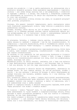 wzorem nie przebije - i tak w ogóle poplątanie ze zmieszaniem się w
kreśleniu wszędzie pojawia. Niby poprawnie wyprowadzane i logicznie
ułożone - ale jedna droga analizy tak a tak podpowiada, i stabilnie
to wygląda i pewnie - a druga, też stabilna i utwardzona ciążeniem
po obserwowane do horyzontu, ta swoje dla użytkownika słupki milowe
tu oraz tam ustanawia.
I jak tu się poruszać, w którą stronę się udać, co za pewnik przyjąć?
Jest problem, przyznacie.
Dlatego, dla pewnej jasności tematycznej, warto zestawienie sobie
tych etykietek nazywających zrobić, żeby różnice w podejściu mocno
podkreślone zostały.
Prawda, koledzy, takie zbiory są już od dawna i pokazują to, tamto i
owamto, ja tu żadnego pełnego zestawu takich konkretnych danych ani
nie przeprowadzę, ani to konieczne - chodzi o wzmiankowaną jasność w
temacie świata. I o nazwanie tego w kroku kolejnym.
Po pierwsze, koledzy, z jednego ujęcia wynika, że wszechświatowa w
sobie zmiana to jedność i jedyność - tak do tej nieskończoności. To
podpierają i logiczne konstrukcje, które w fundamencie zawsze się w
nieodmienny wiecznie "fakt" zbiegają - i zawsze zbiegają się w taki
punkt.
Ale mówią o tym również matematycznie wyprowadzone wzory, które mają
w sobie, jako element integralny, nieskończoność - taką albo inną,
ale zawsze nieskończoność.
Że naukowo to się redukuje, że tak uproszczone doskonale w liczeniu
się sprawdza, to nie ma znaczenia - chodzi o fakt. A same z siebie
wzory za nic nieskończoności pominąć nie chcą, choć nie podpowiadają
także, dlaczego tak jest.
Matematyk pichci te swoje znaczki, zestawia, coś z tego się wyłania
w jego abstrakcyjnie realnym widzeniu - ale dlaczego tak, co znaczy
i jak się dzieje, to już nie jego zmartwienie. Sprawę znacie.
Po drugie znaczenie w obrazie świata ma eksperyment, obserwacja na
każdym kroku. Że jest zawsze zmiana, że ona ma początek, środek i
koniec - że się zaczyna i dociera do brzegu. A skoro obserwowane po
każdym kierunku się zaczęło, podobno nagle, to i się skończy, też
podobno niezwykle.
Ale, zauważcie, jeżeli to jedna i jedyna okoliczność wszechświatowa,
to jak się nieskończoność może skończyć? Czy to tylko ten tutejszy
fragment całości się zaczął i skończy, a dalej to odwieczne, ale i
też jednostkowe oraz z jedną zasadą?
A może to zupełnie inaczej w zmianie ewolucyjnej wygląda, może przez
"mgłę początku" źle widać i błędnie widać?
Po trzecie - jeżeli "dalsze" jest, to czy powiązane z tutejszym? A
może obserwowane to tylko element z nieprzeliczalnego zbioru, który
posiada w sobie szczególne parametry i tak się trafiło w losowaniu
światów, że ten fakt podziwiamy?
Ale jeżeli element w zbiorze, to samodzielny wobec innych elementów,
czy zależny? - i jak zależny? Tamte światy działają, nie działają -
można się o nich dowiedzieć, nie można; to konstrukcje identyczne,
 