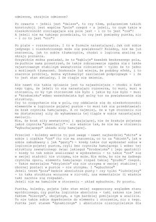 odmienne, skrajnie odmienne?
Po czwarte - jeżeli jest "dalsze", to czy tłem, połączeniem takich
konstrukcji jest wspólne "pole" czegoś - a jeżeli, to czym takie w
nieskończoność rozciągające się pole jest - i co to jest "coś"?
A jeżeli nie ma takiego przedziału, to czy jest pomiędzy pustka, nic
- i co to jest "nic"?
Po piąte - rozszerzanie. I to w formule narastającej. Jak coś sobie
jedynego i nieskończonego może się powiększać? Koledzy, nie ma już
znaczenia, jak to sobie tłumaczycie, chodzi o logiczną analizę na
skraju poznania.
Oczywiście można powiadać, że to "bąbluje" kawałek bezkresnego pola,
że puchnie sama przestrzeń, że takie zobrazowanie zgadza się z także
rejestrowanym stabilnym wewnętrznie ciśnieniem - tylko że to jedno
z możliwych tłumaczeń. Doskonale już wiecie, że podobny efekt, i to
znacznie prościej, można wytłumaczyć zasilaniem podprogowym - i że
to jest stan aktualny. I że ciągle się zmienia.
Ale nawet nie takie opisanie jest tu najważniejsze - chodzi o fakt
tego typu, że jeżeli to się narastająco rozszerza, to musi, musi w
otoczeniu, co by tym otoczeniem nie było i jakie by nie było - musi
w "środowisku" wobec wszechświata być wolny tor na powiększanie się
struktury.
Czy to rozpychanie się w polu, czy oddalanie się do nieskończoności
elementów w logicznie pojętej pustce - to musi tak się przedstawiać:
że brak czynnika hamującego. A co najmniej, że w tym otoczeniu nie
ma dostatecznej siły do wyhamowania tej ciągle w sobie narastającej
ewolucji.
Nie, że brak siły wewnętrznej i spajającej, nie że brakuje pojętego
jakoś czynnika "grawitacji" - ale właśnie tak, że nie ma w otoczeniu
"wybuchającego" układu siły hamującej.
Przecież - koledzy weźcie to pod uwagę - nawet najbardziej "zbite" w
sobie i ciężkie "coś" (tu nie ma znaczenia, co to za "obiekt", jak w
sobie zabudowany i jak "gęsty") - kiedy takie coś wyobrażać sobie w
logicznie pojętej pustce, czyli bez czynnika hamującego i wobec tej
struktury zewnętrznego (więc jakiegoś "środowiska" i jego gęstości)
- kiedy to tak sobie analizować w wyobrażeniu - to takie "coś" się
w swojej stałości nie utrzyma, nie może. Nie może, bo nie ma żadnego
czynnika oporu, elementu hamującego rozpad takiej "grudki" czegoś.
- Takie materialne "zbrylenie" się nie utrzyma w swojej stabilnej i
zbornej postaci w pustce - nie utrzyma. I "wybuchnie"
Jeżeli teren "poza" będzie absolutnie pusty - czy tylko "luźniejszy"
- to taka struktura wrzucona w nic-ość, ona momentalnie (i właśnie
tak) zacznie się rozpadać.
Jeżeli nie ma hamulców w otoczeniu - układ wybuchnie. Po prostu.
Pustka, koledzy, pojęta jako stan mniej zagęszczony względem stanu
wyróżnionego, czy pustka logicznie absolutna - taki zakres nie jest
faktem "biernym", obojętnym, a tym bardziej pomijalnym w analizie.
To nie takie sobie dopełnienie do elementu i otoczenie, nic z tego.
Pustka jest stanem "dynamicznym" i absolutnie niszczycielskim dla
 