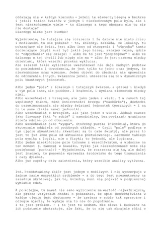 oddalają się w każdym kierunku - jeżeli te elementy biegną w bezkres
i jeżeli takich światów w jednym i nieskończonym polu było, ale i
jest nieskończenie wiele - to dlaczego z tego obszaru nic tu się
nie dostaje?
Dlaczego niebo jest ciemne?
Wyjaśnienie, że tutejsze się rozszerza i że dalsze nie miało czasu
i możliwości tu się pokazać - to, koledzy, zakłada, że lokalny, tu
pokazujący się świat, jest albo inny od otoczenia i "odpycha" tamto
docierające (czyli musi być jakiś jego brzeg, skrajny rejon, gdzie
to "odpychanie" się dzieje) - albo że to jest "podprogowe" - albo że
dalszego w tej chwili lub nigdy nie ma - albo że jest przerwa między
obiektami, która wszelki przekaz wyklucza.
Ale zarazem takie wyliczenie uwarunkowań nie daje żadnych podstaw
do powiedzenia i dowodzenia, że jest tylko to jedno oraz jedyne, że
nieskończone oraz wieczne. Jeden obiekt do zbadania nie upoważnia
do odrzucenia innych, zwłaszcza jeżeli umieszcza się to w dynamicznym
polu kwantowych jednostek.
Albo jedno "pole" z lokalnym i tutejszym światem, a gdzieś i kiedyś
w tym polu inne, ale podobne. I krążenie, i wymiana elementów między
nimi.
Albo wszechświat z brzegiem, ale jako jeden z wielu. I w ramach tej
wspólnoty zbioru, mimo konieczności brzegu ("naskórka"), dochodzi
do przemieszczania się między światami jednostek tworzących - i są
to te same (takie same) jednostki.
Albo wszechświat z brzegiem, ale jako jeden z wielu. Jednak zawsze
jako fizyczny fakt "w sobie" i samodzielny, bez powiązań; graniczna
strefa odcina go od otoczenia.
Albo wszechświat jako "wyspa", otoczony pustką (nicością), która go
skutecznie oddziela od podobnych układów. - Czyli "pole" podlega w
tym ujęciu skwantowaniu (kwantami są tu całe światy); ale przez to
jest to już inne pole od aktualnie postulowanego. Łączność takiego
pola wynika z logiki, nie z fizyki; to jedność, ale logiczna.
Albo jedno nieskończone pole tożsame z wszechświatem, a widoczne na
ten moment (i zawsze) w kawałku. Tylko jak nieskończoność może się
powiększać (puchnąć)? - Wyjaśnienie, że rozszerza się tu, ale dalej
jest inaczej, to ponownie wprowadza środowisko do tego tłumaczenia
i cały dylemat.
Albo już zupełny dziw zaistnienia, który wszelkie analizy wyklucza.
Itd. Przedstawiony zbiór jest jednym z możliwych i nie wyczerpuje w
żadnym razie wszystkich problemów - a do tego jest prezentowany na
zasadzie skrótowej, jak to, koledzy, musi się pojawić w pośpiesznej
wymianie zdań.
A po kolejne, tu nawet nie samo wyliczenie ma wartość najważniejszą,
ale przede wszystkim chodzi o pokazanie, że opis (wszech)świata w
każdym ujęciu jest dwutorowy - że zawiera w sobie tak sprzeczne i
odległe ujęcia, że wydaje się to nie do pogodzenia.
I to jest problem. - I to jest tu sednem. Nie słowa i budowane na
ich podstawie abstrakcje, ale fakt, że to się tak skrajnie różni w
 