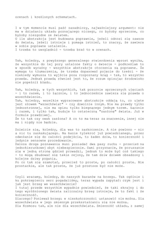 ocenach i kreślonych schematach.
I w tym momencie musi paść zasadniczy, najważniejszy argument: nie
ma w działaniu układu poznającego niczego, co byłoby sprzeczne, co
byłoby niezgodne ze światem.
O ile abstrakcja jest budowana poprawnie, jeżeli odnosi się zawsze
do świata, jeżeli istnieje i pomaga istnieć, to znaczy, że zawiera
w sobie poprawne ustalenie.
I trzeba to uwzględnić - trzeba brać to w ocenach.
Tak, koledzy, z powyższego generalnego stwierdzenia wprost wynika,
że wszystkie do tej pory ustalone fakty o świecie - podkreślam to
w sposób wyraźny - wszystkie abstrakcje otoczenia są poprawne. Że
wymaga to tłumaczenia, że trzeba dopasować pojęcie do treści - że
niekiedy wymusza to wyjście poza rozpoznany krąg - tak, to wszystko
prawda. Jednak prawdą również jest to, że rozum opisując środowisko
nie popełnił błędu.
Tak, koledzy, w tych wszystkich, tak pozornie sprzecznych ujęciach
- i to razem, i to łącznie, i to jednocześnie zawiera się prawda o
wszechświecie.
Tak, koledzy, wszelkie wypracowane abstrakcje oddają to, co ujęte
jest słowem "wszechświat" - czy dowolnie innym. Nie ma prawdy tylko
jednostronnej, nie ma opisu tylko biegnącego jednym torem. Łącznie
i razem, i tylko tak, buduje to ostateczną "zasłonę" świata. Już w
formule prawdziwej.
Że to tak czy owak zasłona? A co to ma teraz za znaczenie, innej nie
ma i nigdy nie będzie.
Dziwicie się, koledzy, dla was to zaskoczenie. A nie powinno - nic
a nic tu zaskakującego. Na bazie tylekroć już powiedzianego, przez
odwołanie się do całości podejścia, to żaden dziw, to konieczność i
jedynie sensowne procedowanie.
Dalsza droga poznawania musi posiadać dwa pasy ruchu - przecież na
jednokierunkowej zbyt niebezpiecznie. Sami przyznacie, że poruszanie
się w jedną stronę gdzieś prowadzi, jednak to może być coś takiego
- to mogą zbudować się takie rejony, że tam dziw dziwem obsadzony i
kolejne dziwy pogania.
Po co tak się szamotać, przecież to proste, po całości proste. Nie
prostackie, ale tak proste, że już prostsze być nie może.
Czyli wracamy, koledzy, do naszych baranów na brzegu. Tak ogólnie i
ku pokrzepieniu serc pogadaliśmy, teraz wypada zapytać: czym jest i
jak jest brzeg we wszechświecie?
I tutaj przede wszystkim wypadnie powiedzieć, że taki skrajny i do
tego wyróżnionego świata zaliczalny brzeg istnieje, że to fakt i że
konieczność.
Dlaczego? Ponieważ brzegu w nieskończoności ustanowić nie można. Dla
wszechświata w jego zmiennym przekształcaniu się nie można.
Dla Kosmosu tak, ale nie dla wszechświata. Zmienność układu, z samej
 