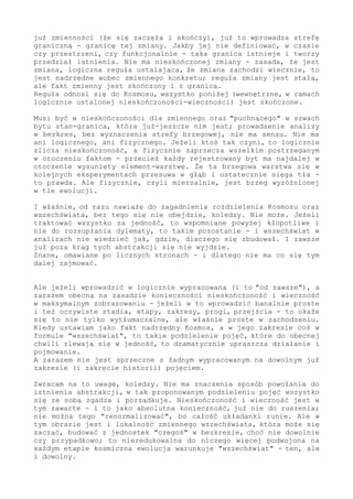 już zmienności (że się zaczęła i skończy), już to wprowadza strefę
graniczną - granicę tej zmiany. Jakby jej nie definiować, w czasie
czy przestrzeni, czy funkcjonalnie - taka granica istnieje i tworzy
przedział istnienia. Nie ma nieskończonej zmiany - zasada, że jest
zmiana, logiczna reguła ustalająca, że zmiana zachodzi wiecznie, to
jest nadrzędne wobec zmiennego konkretu; reguła zmiany jest stałą,
ale fakt zmienny jest skończony i z granicą.
Reguła odnosi się do Kosmosu, wszystko poniżej (wewnętrzne, w ramach
logicznie ustalonej nieskończoności-wieczności) jest skończone.
Musi być w nieskończoności dla zmiennego oraz "puchnącego" w szwach
bytu stan-granica, która już-jeszcze nim jest; prowadzenie analizy
w bezkres, bez wyznaczenia strefy brzegowej, nie ma sensu. Nie ma
ani logicznego, ani fizycznego. Jeżeli ktoś tak czyni, to logicznie
zlicza nieskończoność, a fizycznie zaprzecza wszelkim postrzeganym
w otoczeniu faktom - przecież każdy rejestrowany byt ma najdalej w
otoczenie wysunięty element-warstwę. Że ta brzegowa warstwa się w
kolejnych eksperymentach przesuwa w głąb i ostatecznie sięga tła -
to prawda. Ale fizycznie, czyli mierzalnie, jest brzeg wyróżnionej
w tle ewolucji.
I właśnie, od razu nawiążę do zagadnienia rozdzielenia Kosmosu oraz
wszechświata, bez tego się nie obejdzie, koledzy. Nie może. Jeżeli
traktować wszystko za jedność, to wspomniane powyżej kłopotliwe i
nie do rozsupłania dylematy, to takim pozostanie - i wszechświat w
analizach nie wiedzieć jak, gdzie i dlaczego się zbudował. I nigdy
już poza krąg tych abstrakcji się nie wyjdzie.
Znane, omawiane po licznych stronach - i dlatego nie ma co się tym
dalej zajmować.
Ale jeżeli wprowadzić w logicznie wypracowaną (i to "od zawsze"), a
zarazem obecną na zasadzie konieczności nieskończoność i wieczność
w maksymalnym zobrazowaniu - jeżeli w to wprowadzić banalnie proste
i też oczywiste stadia, etapy, zakresy, progi, przejścia - to okaże
się to nie tylko wytłumaczalne, ale właśnie proste w zachodzeniu.
Kiedy ustawiam jako fakt nadrzędny Kosmos, a w jego zakresie coś w
formule "wszechświat", to takie podzielenie pojęć, które do obecnej
chwili zlewają się w jedność, to dramatycznie upraszcza działanie i
pojmowanie.
A zarazem nie jest sprzeczne z żadnym wypracowanym na dowolnym już
zakresie (i zakręcie historii) pojęciem.
Zwracam na to uwagę, koledzy. Nie ma znaczenia sposób powołania do
istnienia abstrakcji, w tak proponowanym podzieleniu pojęć wszystko
się ze sobą zgadza i porządkuje. Nieskończoność i wieczność jest w
tym zawarte - i to jako absolutna konieczność, już nie do ruszenia;
nie można tego "renormalizować", bo całość układanki runie. Ale w
tym obrazie jest i lokalność zmiennego wszechświata, która może się
zacząć, budować z jednostek "czegoś" w bezkresie, choć nie dowolnie
czy przypadkowo; to nieredukowalna do niczego więcej i podwojona na
każdym etapie kosmiczna ewolucja warunkuje "wszechświat" - ten, ale
i dowolny.
Również brzeg w tak wyróżnionym układzie to nie wymysł, tylko stan
 