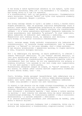 absolutnie konieczny. Żeby coś z tła wyodrębnić i to zauważyć, musi
być brzeg, który w ramach tła ów fakt wyznacza.
A w nieskończoności jest to tym bardziej konieczne - fundamentalnie
wręcz konieczne. Przecież "wokół" już tylko oraz wyłącznie elementy
w postaci jednostek. Wespół z próżnią.
Ale brzeg takiego układu to tylko i aż jeden z wielu, z bardzo wielu
etapów pośrednich. Idąc od pojętego logicznie maksymalnego stanu w
postaci osobliwości (maksymalnego połączenia) do stanu maksymalnego
rozproszenia, gdzie element od elementu znajduje się nieskończenie
odlegle - to w takim wyznaczeniu możliwości skupienia jednostek, tu
brzeg wszechświata jest dokładnie "w połowie". To stan jeden-zero,
gdzie jednostka od jednostki jest oddalona o jednostkę.
Wewnętrznie jest większy ścisk, na zewnątrz jest mniejszy - jednak
na/w brzegu to ma postać rozłożenia równomiernego.
Czyli, zwracam uwagę, kiedy zachodzi rozpraszanie się jednostek do
nieskończoności, to ostatnim stanem wszechświata jest ta brzegowa
warstwa - a "dalsze" to już poza układem, choć z niego pochodzi.
W tym obrazie wcześniejsze i wewnętrzne warstwy, z gęstością większą
od krytycznej, to ciągle ewolucja w toku - to fizycznie oraz realnie
dostępna ewolucja.
Ale i te oddalające się warstwy, co warto podkreślić, to również i
zawsze "ewolucja" (Ewolucja). To już "rwany" odcinek ewolucji, to
jest poza wyróżnionym światem - ale tak wyznaczona półprosta tu się
zaczęła i biegnie do nieskończoności. Oddalenie elementów rośnie i
rozrzedzenie jest już takie, że nic się samodzielnie nie połączy w
większą strukturę - ale zarazem to nie jest nigdy zero zagęszczenia
- to nie jest pustka i tylko pustka.
Nieskończona odległość czegoś od czegoś to "spora odległość", jednak
nic więcej, to jakoś istotna wartość zagęszczenia elementów (większa
od zera). W końcu skutki widać, czuć - itd.
Czyli, koledzy, kiedy opisywać (wszech)świat jako oddalające się w
nieskończoność warstwy kwantów, to różnica wobec obowiązującego dziś
modelu jest tylko jedna: stan zagęszczenia, oddalenia jednostek.
I żaden inny parametr w opisie nie jest konieczny.
Co więcej, w tym obrazie nigdy nie ma czegoś niezwykłego, na żadnym
etapie zagęszczania się czy rozrzedzania elementów; tutaj nic nie
straszy, niczym nieobyczajnym się nie pokazuje.
Jest ściskanie i dociskanie kwantów - jest zmiana w rytmie warstwa
za warstwą - i jest lokalny tok zdarzeń, który ma swoje umocowanie w
nieskończonym przebiegu. To funkcjonalna i logiczna jedność z taką
w wieczności bezkresnością - a zarazem jedyność i chwilowość.
A co jeszcze ważniejsze, procedura jest analogiczna do każdej, jaką
można w świecie dojrzeć.
A też brzeg (oraz wnętrze) budowany jest z elementów, które się tu
dostają jak najbardziej w nieskończonej, nieprzeliczalnej liczbie -
 