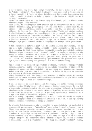 a więc spełniony jest tym samym warunek, że jest związek z tłem i
że "niebo jaśnieje". Ten świat budowany jest przecież z tego pola (i
w jego ramach) - i jest to stan-dopełnienie logicznie konieczne, bez
"pola", czyli środowiska (tła i eteru), nie można wyjaśnić teraz i
tu postrzeganego.
Tylko że takie pole ma już nieco inny charakter, jak to widać przez
zasłonę pojęć (czy wzorów).
Pole jest, to obiektywny fakt (każdy byt skomplikowany ma zakres do
siebie dopełniający, podprogowy - który jest tłem i warunkuje to, co
widać) - ale zasadniczą cecha tego pola jest to, że posiada, że się
składa, że tworzą je różne stany skupienia. Takie od bardzo małego
i nieskończenie małego, po osobliwość - to w ramach wszechświata. A
w ramach Kosmosu po kwant-wszechświat. Na "dole" (dnie) jest kwant
logiczny, najmniejsze z najmniejszych - a na "górze" kwant logiczny
w postaci Kosmosu, też jednostka. Z tym, że w ramach Kosmosu stanem
maksymalnym jest "wszechświat" - największe zbiegnięcie jednostek.
W tym schemacie istotne jest to, że żadna łączna abstrakcja, co by
nią nie było (pojęcie, wzór, symbol) - taka abstrakcja nie może (i
to z zasady, że jest taka ogólna) uchwycić etapów pośrednich zmiany.
Dlatego tworzony obraz się "renormalizuje" - w trakcie budowania się
symbolu zmiany usuwane są z niego przerwy, nieciągłości, lokalne i
chwilowe stany skupienia; "widać" jedność tam, gdzie są przerwy, i
to liczne. Naturalnie skwantowany (pokawałkowany) proces zostaje w
tym ujęciu zredukowany do jedności - i to nieskończonej.
Ale jeżeli w tę jedność wprowadzić podział, ponownie przeprowadzić
renormalizację, tylko tym razem na zasadzie wpisania w ciągłość te
wcześniej usunięte nieciągłości - to wszystko się upraszcza, zakresy
wyłaniają się zza zasłony i ciemności, a lokalne światy są osobne,
acz zawsze w zbiorze podobnych.
Kiedy dokładnie się temu przyjrzeć, wówczas nieskończoność przestaje
straszyć, w takim obrazie nieskończoność-wieczność to już absolutnie
konieczne dopełnienie do obserwowanego.
I są to zawsze te same jednostki tworzące, co także wymaga mocnego
podkreślenia. Nigdy inne - choć zawsze jednostkowo inne. To są już
w analizie nieredukowalne do niczego elementy, których w Kosmosie
nieskończenie wiele, więc mogą tworzyć dowolne konstrukcje. One tu
docierają, przechodzą i budują, a później opuszczają wszechświat -
i wymiana między procesami (bytami) trwa.
Nic nie burzy logicznej abstrakcji i wizji, choć wszystko zaczyna w
jeden i spójny obraz się układać - układać w całość, o ile opisywany
proces posiada wspomniane etapy pośrednie.
Na etapie kondensowania się elementów w wszechświat, tu zachodzi w
obserwacji wewnętrznej "wybuchowa" ewolucja, której efektem jest w
fizycznym eksperymencie notowana piramida stanów skupienia. Proces,
który w obserwacji zewnętrznej posiada owe liczne punkty węzłowe i
pośrednie, uzyskuje formę złożenia - ponieważ inaczej tego fizyk w
swoim badaniu nie "sfotografuje". I to samo dzieje się na każdym z
innych etapów, to wielowymiarowe złożenie zjawisk, które zachodzą
w oddaleniu (ale i powiązaniu) - to ciąg zależnych "kadrów" filmu,
 