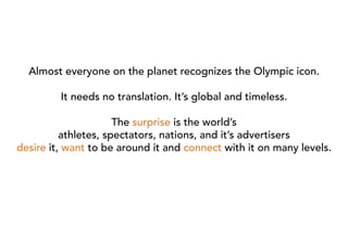 Almost everyone on the planet recognizes the Olympic icon.

         It needs no translation. It’s global and timeless.

                      The surprise is the world’s
          athletes, spectators, nations, and it’s advertisers
desire it, want to be around it and connect with it on many levels.
 