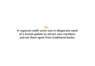 So...
A regional credit union was in desperate need
 of a brand update to attract new members
  and set them apart from traditional banks.
 