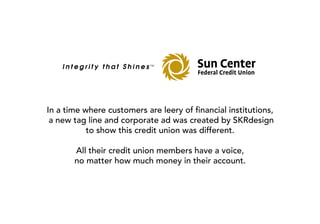 In a time where customers are leery of financial institutions,
 a new tag line and corporate ad was created by SKRdesign
           to show this credit union was different.

       All their credit union members have a voice,
       no matter how much money in their account.
 