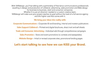 With SKRdesign, you’ll be talking with a partnership of free-lance communications professionals
excelling in design and production of collateral, advertising, sales promotion and Web design
                   for business-to-business, retail and consumer companies.
               Whether It is just art direction needed or a custom creative team,
SKRdesign will make sure your project reaches its goal without the load of a full-service agency
                             and the higher cost that comes with it.

                            We bring your ideas into reality with:

  Corporate Communications – Corporate ID and branding, internal and investor publications

      Sales Support Collateral – Printed and digital brochures, direct mail and sell sheets

     Trade and Consumer Advertising – Individual ads through comprehensive campaigns

          Sales Promotion – Store and event promotions to contests and sweepstakes

         Website Design – Initial or revised corporate sites, promotional landing pages


   Let’s start talking to see how we can KISS your Brand.
 