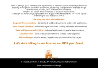 With SKRdesign, you’ll be talking with a partnership of free-lance communications professionals
excelling in design and production of collateral, advertising, sales promotion and Web design
                   for business-to-business, retail and consumer companies.
               Whether It is just art direction needed or a custom creative team,
SKRdesign will make sure your project reaches its goal without the load of a full-service agency
                             and the higher cost that comes with it.

                            We bring your ideas into reality with:

  Corporate Communications – Corporate ID and branding, internal and investor publications

 Sales Support Collateral – Printed and digital brochures, catalogs, sell sheets and direct mail

     Trade and Consumer Advertising – Individual ads through comprehensive campaigns

          Sales Promotion – Store and event promotions to contests and sweepstakes

         Website Design – Initial or revised corporate sites, promotional landing pages


   Let’s start talking to see how we can KISS your Brand.




            Contact Susan Rahn at 216.262.2917 or at susan@SKRdesign.net
                     Contact Susan Rahn at 216.262.2917 or at sue1027studio@gmail.com

                                       SKRdesign.net
                                www.coroflot.com/SKRdesign
 