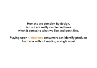 Humans are complex by design,
           but we are really simple creatures
      when it comes to what we like and don’t like.

Playing upon 4 emotions consumers can identify products
         from afar without reading a single word.
 