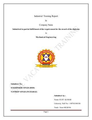 Page 1
Industrial Training Report
In
Company Name
Submitted in partial fulfillment of the requirement for the award of the diploma
In
Mechanical Engineering
Submitted To:-
SUKHJINDER SINGH (HOD)
NAVDEEP SINGH (INCHARGE)
Submitted by:-
Name:-SUJIT KUMAR
University Roll No: -140765348106
Trade / Sem:-ME/B/5th
 