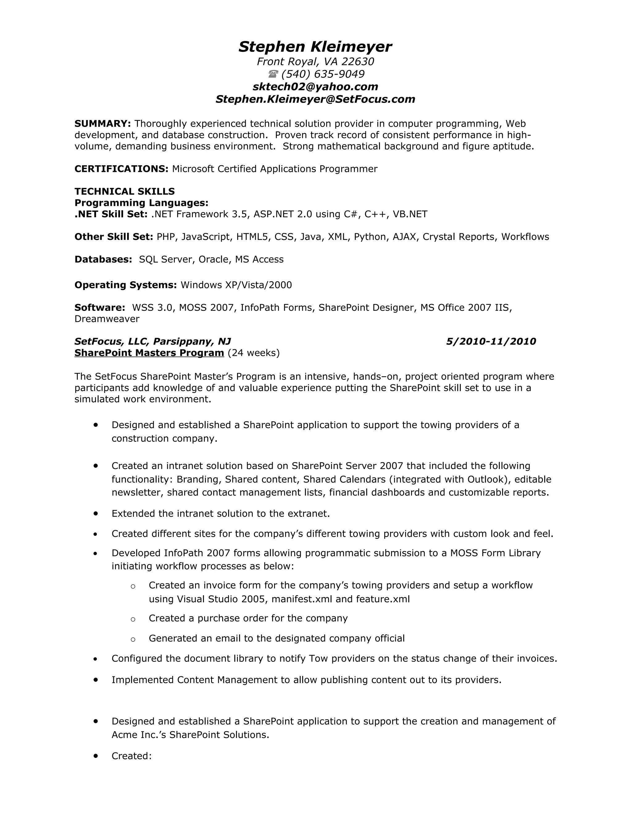 Stephen Kleimeyer
                                    Front Royal, VA 22630
                                       (540) 635-9049
                                   sktech02@yahoo.com
                             Stephen.Kleimeyer@SetFocus.com

SUMMARY: Thoroughly experienced technical solution provider in computer programming, Web
development, and database construction. Proven track record of consistent performance in high-
volume, demanding business environment. Strong mathematical background and figure aptitude.

CERTIFICATIONS: Microsoft Certified Applications Programmer

TECHNICAL SKILLS
Programming Languages:
.NET Skill Set: .NET Framework 3.5, ASP.NET 2.0 using C#, C++, VB.NET

Other Skill Set: PHP, JavaScript, HTML5, CSS, Java, XML, Python, AJAX, Crystal Reports, Workflows

Databases: SQL Server, Oracle, MS Access

Operating Systems: Windows XP/Vista/2000

Software: WSS 3.0, MOSS 2007, InfoPath Forms, SharePoint Designer, MS Office 2007 IIS,
Dreamweaver

SetFocus, LLC, Parsippany, NJ                                                 5/2010-11/2010
SharePoint Masters Program (24 weeks)

The SetFocus SharePoint Master’s Program is an intensive, hands–on, project oriented program where
participants add knowledge of and valuable experience putting the SharePoint skill set to use in a
simulated work environment.

   •   Designed and established a SharePoint application to support the towing providers of a
       construction company.

   •   Created an intranet solution based on SharePoint Server 2007 that included the following
       functionality: Branding, Shared content, Shared Calendars (integrated with Outlook), editable
       newsletter, shared contact management lists, financial dashboards and customizable reports.

   •   Extended the intranet solution to the extranet.

   •   Created different sites for the company’s different towing providers with custom look and feel.

   •   Developed InfoPath 2007 forms allowing programmatic submission to a MOSS Form Library
       initiating workflow processes as below:

           o   Created an invoice form for the company’s towing providers and setup a workflow
               using Visual Studio 2005, manifest.xml and feature.xml

           o   Created a purchase order for the company

           o   Generated an email to the designated company official

   •   Configured the document library to notify Tow providers on the status change of their invoices.

   •   Implemented Content Management to allow publishing content out to its providers.



   •   Designed and established a SharePoint application to support the creation and management of
       Acme Inc.’s SharePoint Solutions.

   •   Created:
 