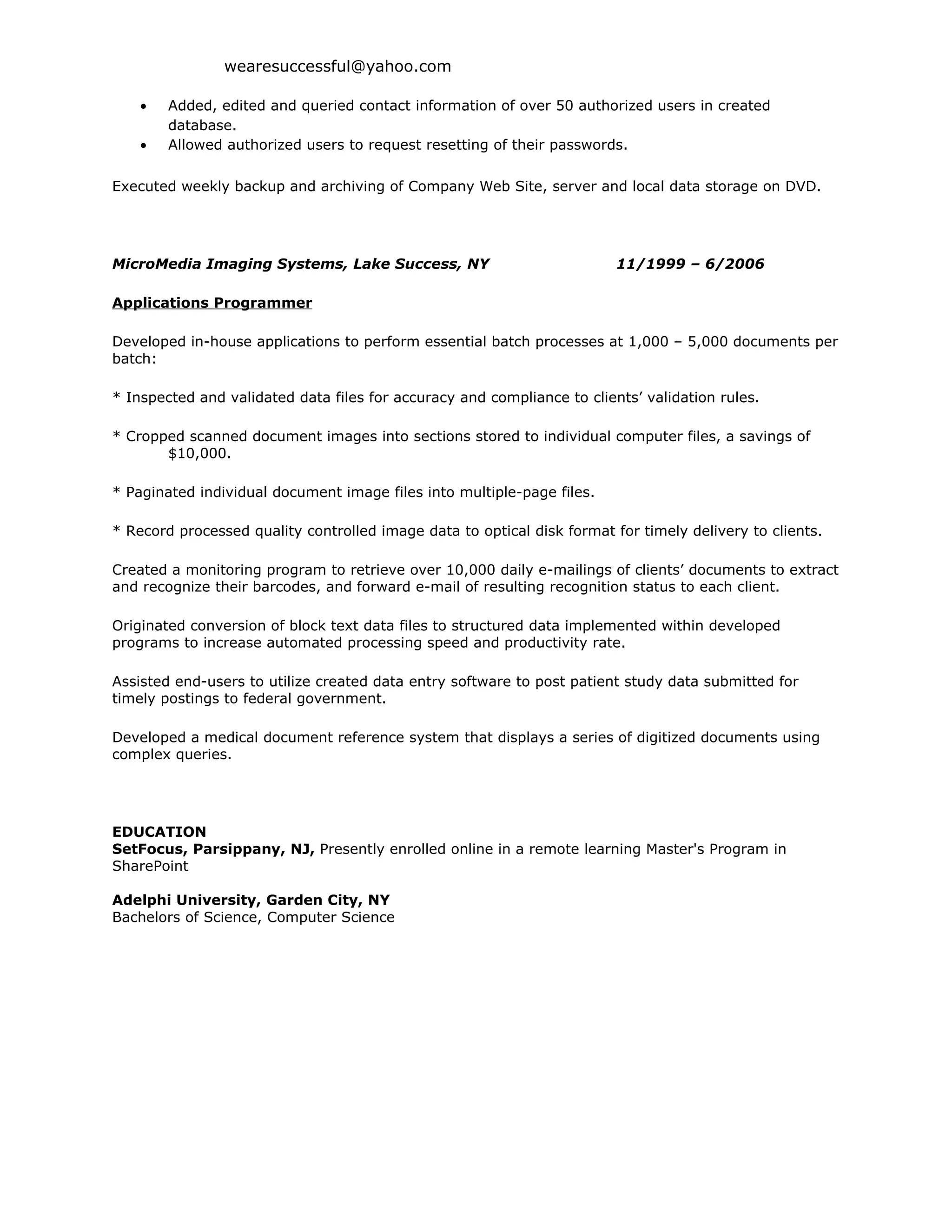 wearesuccessful@yahoo.com

    •   Added, edited and queried contact information of over 50 authorized users in created
        database.
    •   Allowed authorized users to request resetting of their passwords.

Executed weekly backup and archiving of Company Web Site, server and local data storage on DVD.




MicroMedia Imaging Systems, Lake Success, NY                             11/1999 – 6/2006

Applications Programmer

Developed in-house applications to perform essential batch processes at 1,000 – 5,000 documents per
batch:

* Inspected and validated data files for accuracy and compliance to clients’ validation rules.

* Cropped scanned document images into sections stored to individual computer files, a savings of
       $10,000.

* Paginated individual document image files into multiple-page files.

* Record processed quality controlled image data to optical disk format for timely delivery to clients.

Created a monitoring program to retrieve over 10,000 daily e-mailings of clients’ documents to extract
and recognize their barcodes, and forward e-mail of resulting recognition status to each client.

Originated conversion of block text data files to structured data implemented within developed
programs to increase automated processing speed and productivity rate.

Assisted end-users to utilize created data entry software to post patient study data submitted for
timely postings to federal government.

Developed a medical document reference system that displays a series of digitized documents using
complex queries.




EDUCATION
SetFocus, Parsippany, NJ, Presently enrolled online in a remote learning Master's Program in
SharePoint

Adelphi University, Garden City, NY
Bachelors of Science, Computer Science
 