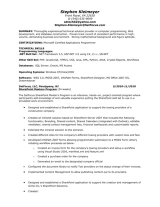 Stephen Kleimeyer
                                    Front Royal, VA 22630
                                       (540) 635-9049
                                   sktech02@yahoo.com
                             Stephen.Kleimeyer@SetFocus.com

SUMMARY: Thoroughly experienced technical solution provider in computer programming, Web
development, and database construction. Proven track record of consistent performance in high-
volume, demanding business environment. Strong mathematical background and figure aptitude.

CERTIFICATIONS: Microsoft Certified Applications Programmer

TECHNICAL SKILLS
Programming Languages:
.NET Skill Set: .NET Framework 3.5, ASP.NET 2.0 using C#, C++, VB.NET

Other Skill Set: PHP, JavaScript, HTML5, CSS, Java, XML, Python, AJAX, Crystal Reports, Workflows

Databases: SQL Server, Oracle, MS Access

Operating Systems: Windows XP/Vista/2000

Software: WSS 3.0, MOSS 2007, InfoPath Forms, SharePoint Designer, MS Office 2007 IIS,
Dreamweaver

SetFocus, LLC, Parsippany, NJ                                                 5/2010-11/2010
SharePoint Masters Program (24 weeks)

The SetFocus SharePoint Master’s Program is an intensive, hands–on, project oriented program where
participants add knowledge of and valuable experience putting the SharePoint skill set to use in a
simulated work environment.

   •   Designed and established a SharePoint application to support the towing providers of a
       construction company.

   •   Created an intranet solution based on SharePoint Server 2007 that included the following
       functionality: Branding, Shared content, Shared Calendars (integrated with Outlook), editable
       newsletter, shared contact management lists, financial dashboards and customizable reports.

   •   Extended the intranet solution to the extranet.

   •   Created different sites for the company’s different towing providers with custom look and feel.

   •   Developed InfoPath 2007 forms allowing programmatic submission to a MOSS Form Library
       initiating workflow processes as below:

           o   Created an invoice form for the company’s towing providers and setup a workflow
               using Visual Studio 2005, manifest.xml and feature.xml

           o   Created a purchase order for the company

           o   Generated an email to the designated company official

   •   Configured the document library to notify Tow providers on the status change of their invoices.

   •   Implemented Content Management to allow publishing content out to its providers.



   •   Designed and established a SharePoint application to support the creation and management of
       Acme Inc.’s SharePoint Solutions.

   •   Created:
 