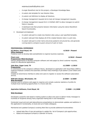 wearesuccessful@yahoo.com

           o   A single SharePoint site for this project, a Developer Knowledge Base.

           o   A custom site template for new Solution Sites.

           o   A custom List Definition to display all Solutions.

           o   A change management requests list to track all change management requests.

           o   A change management request form in InfoPath 2007 to allow managers to submit
               feature requests.

           o   A dashboard site that presents Solution information using the native SharePoint
               Search functionality.

   •   Developed and deployed:

           o   A custom web part to create new Solution sites using a user-specified template.

           o   A custom web part that displays all of the created Solution sites in a grid view.

           o   A custom web part to enter items and prices posted to structured list, and generate
               running total to compare to given amount of cash on hand.


PROFESSIONAL EXPERIENCE
G2 Motion, Front Royal, VA                                               4/2010 - Present
Office Assistant
Freelance work to develop data spreadsheets to organize business expenses.

Fiverr.com                                                                     3/2010 - Present
Programmer/Web Developer
Various assignments to develop computer software and web pages by direct customer requests,
mostly for educational applications.

Jobs Now, Sugar Land, TX                                                   11/2009 - 1/2010
Programmer
In contribution to the company's software library, developed an application with Visual Basic 2008 to
organize employer contacts and automate unlimited mass emailings of job seeker's cover letters and
resumes.
Created an eCommerce interface to allow end users to register or access the software subscription
service.

RAM Site Design, Winchester, VA                                        3/2009 – 4/2009
Web Developer
Contract work to enhance web pages to organize and compile customer statistics of profits for
multiple-level marketing opportunities in a movie web site.


Aspiration Software, Front Royal, VA                                            7/2006 – 11/2008

Web Developer

Developed a powerful web based e-mailing system to allow end users to deliver timely messages to
hundreds of recipients among many organized mailing lists in one transaction.

Conducted visual and oral web teleconference presentations to demonstrate updates and additions in
the application's functionality, to local and out of state colleagues.

Maintained and updated Company’s existing Web Site to provide additional functionalities:

   •   Upload data files of new job postings to update the list of Company's job opportunities.
   •   Added and displayed Company’s Calendar of Events.
 