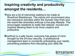Inspiring creativity and productivity amongst the residents…   T here are a lot of memories waiting to be made at Riverfront Residences. The nature rich environment plus the interactive activities within the Sunset View Park and the resort-like amenities enthuse a live-play lifestyle. This encourages residents to really feel relaxed, revived and inspired allowing them to be more creative and productive. R iverfront is a safe haven, everyone has peace of mind brought by the 24-hour security. A professional management team is constantly anticipating your needs, preventing problems from disrupting your daily life. 
