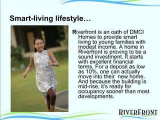 Smart-living lifestyle… R iverfront is an oath of DMCI Homes to provide smart living to young families with modest income. A home in Riverfront is proving to be a sound investment. It starts with excellent financial terms. For a deposit as low as 10%, one can actually move into their  new home. And because the building is mid-rise, it’s ready for occupancy sooner than most developments. 
