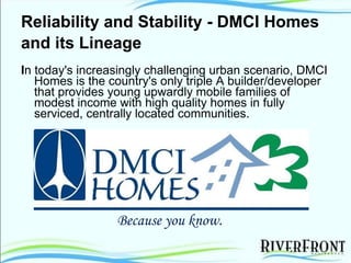 Reliability and Stability - DMCI Homes and its Lineage   I n today's increasingly challenging urban scenario, DMCI Homes is the country's only triple A builder/developer that provides young upwardly mobile families of modest income with high quality homes in fully serviced, centrally located communities. Because you know. 
