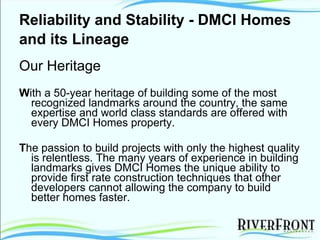 Reliability and Stability - DMCI Homes and its Lineage   Our Heritage W ith a 50-year heritage of building some of the most recognized landmarks around the country, the same expertise and world class standards are offered with every DMCI Homes property. T he passion to build projects with only the highest quality is relentless. The many years of experience in building landmarks gives DMCI Homes the unique ability to provide first rate construction techniques that other developers cannot allowing the company to build better homes faster. 