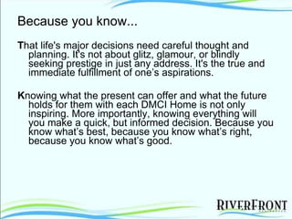 Because you know... T hat life's major decisions need careful thought and planning. It's not about glitz, glamour, or blindly seeking prestige in just any address. It's the true and immediate fulfillment of one’s aspirations. K nowing what the present can offer and what the future holds for them with each DMCI Home is not only inspiring. More importantly, knowing everything will you make a quick, but informed decision. Because you know what’s best, because you know what’s right, because you know what’s good. 