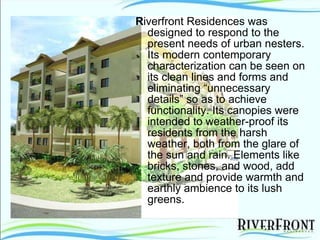 R iverfront Residences was designed to respond to the present needs of urban nesters. Its modern contemporary characterization can be seen on its clean lines and forms and eliminating “unnecessary details” so as to achieve functionality. Its canopies were intended to weather-proof its residents from the harsh weather, both from the glare of the sun and rain. Elements like bricks, stones, and wood, add texture and provide warmth and earthly ambience to its lush greens.  