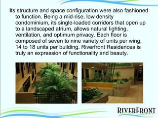 I ts structure and space configuration were also fashioned to function. Being a mid-rise, low density condominium, its single-loaded corridors that open up to a landscaped atrium, allows natural lighting, ventilation, and optimum privacy. Each floor is composed of seven to nine variety of units per wing, 14 to 18 units per building. Riverfront Residences is truly an expression of functionality and beauty. 