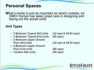 Personal Spaces W hat’s inside is just as important as what’s outside, so DMCI Homes has taken great care in designing and laying out the actual units. Unit Types 2 Bedroom Typical Mid Units  (42 sqm & 49.50 sqm) 3 Bedroom Typical End Units  (66 sqm) 2 Bedroom Upper Ground  Floor Mid-Units  (42 sqm & 49.50 sqm) 3 Bedroom Upper Ground  Floor End-Units  (66 sqm) Tandem Mid Units  (99 sqm) 
