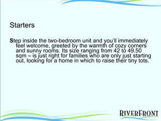 Starters S tep inside the two-bedroom unit and you’ll immediately feel welcome, greeted by the warmth of cozy corners and sunny rooms. Its size ranging from 42 to 49.50 sqm – is just right for families who are only just starting out, looking for a home in which to raise their tiny tots. 