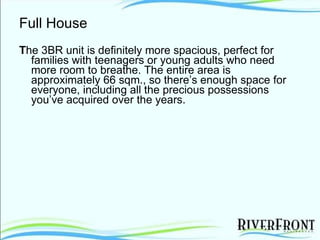 Full House T he 3BR unit is definitely more spacious, perfect for families with teenagers or young adults who need more room to breathe. The entire area is approximately 66 sqm., so there’s enough space for everyone, including all the precious possessions you’ve acquired over the years. 