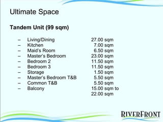 Ultimate Space Tandem Unit (99 sqm) Living/Dining 27.00 sqm Kitchen     7.00 sqm Maid’s Room   6.50 sqm Master’s Bedroom 23.00 sqm Bedroom 2 11.50 sqm Bedroom 3 11.50 sqm Storage     1.50 sqm Master’s Bedroom T&B    5.50 sqm Common T&B     5.50 sqm Balcony 15.00 sqm to  22.00 sqm 