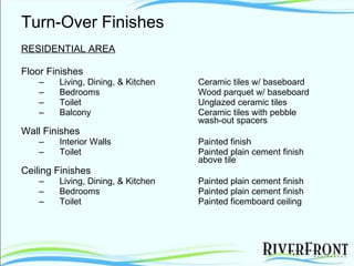 Turn-Over Finishes RESIDENTIAL AREA Floor Finishes Living, Dining, & Kitchen Ceramic tiles w/ baseboard Bedrooms Wood parquet w/ baseboard Toilet Unglazed ceramic tiles Balcony Ceramic tiles with pebble  wash-out spacers Wall Finishes Interior Walls Painted finish Toilet Painted plain cement finish  above tile Ceiling Finishes Living, Dining, & Kitchen Painted plain cement finish Bedrooms Painted plain cement finish Toilet Painted ficemboard ceiling 