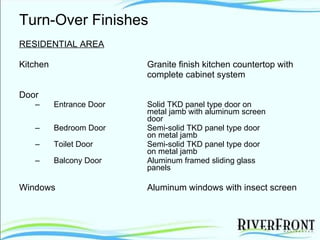 Turn-Over Finishes RESIDENTIAL AREA Kitchen Granite finish kitchen countertop with complete cabinet system Door Entrance Door  Solid TKD panel type door on  metal jamb with aluminum screen  door Bedroom Door Semi-solid TKD panel type door  on metal jamb Toilet Door Semi-solid TKD panel type door  on metal jamb Balcony Door Aluminum framed sliding glass  panels Windows Aluminum windows with insect screen 