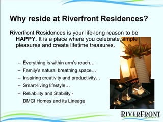 Why reside at Riverfront Residences? R iverfront  R esidences is your life-long reason to be  HAPPY . It is a place where you celebrate simple pleasures and create lifetime treasures.  Everything is within arm’s reach… Family’s natural breathing space… Inspiring creativity and productivity…  Smart-living lifestyle… Reliability and Stability - DMCI Homes and its Lineage  