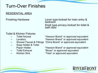 Turn-Over Finishes RESIDENTIAL AREA Finishing Hardware Lever type lockset for main entry &  bedroom Knob type privacy lockset for toilet &  bath door Toilet & Kitchen Fixtures Toilet fixtures “Hawson Brand” or approved equivalent Lavatory “Hawson Brand” or approved equivalent Shower Faucet & Fittings “China Brand” or approved equivalent Soap Holder & Toilet  Paper Holder “Hawson Brand” or approved equivalent Toilet Exhaust “Broan” or approved equivalent Kitchen Sink “Teka” or approved equivalent 